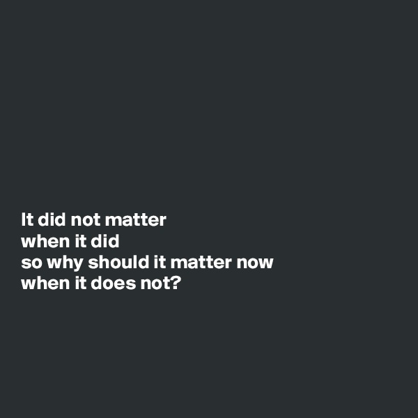 








It did not matter 
when it did 
so why should it matter now 
when it does not?



