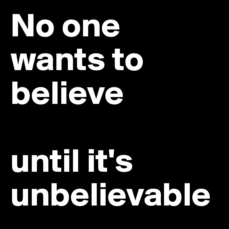 No one wants to believe 

until it's unbelievable