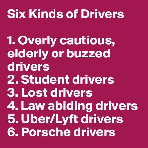 Six Kinds of Drivers

1. Overly cautious, elderly or buzzed drivers
2. Student drivers
3. Lost drivers
4. Law abiding drivers
5. Uber/Lyft drivers
6. Porsche drivers