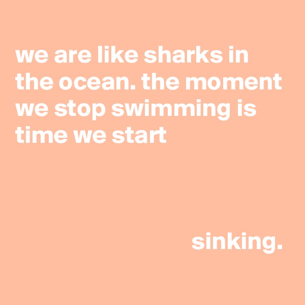 
we are like sharks in
the ocean. the moment
we stop swimming is time we start



                                   sinking.
