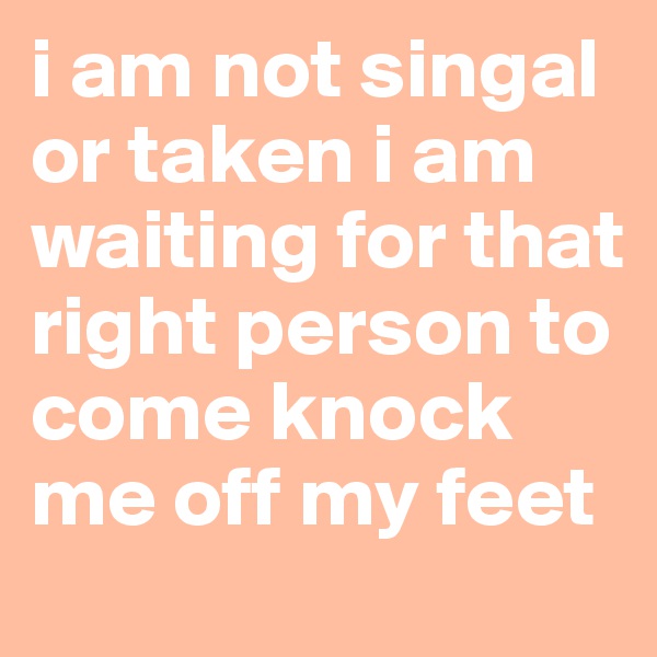 i am not singal or taken i am waiting for that right person to come knock me off my feet