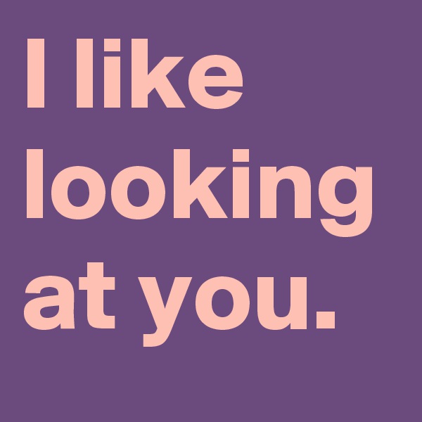 I like looking at you.