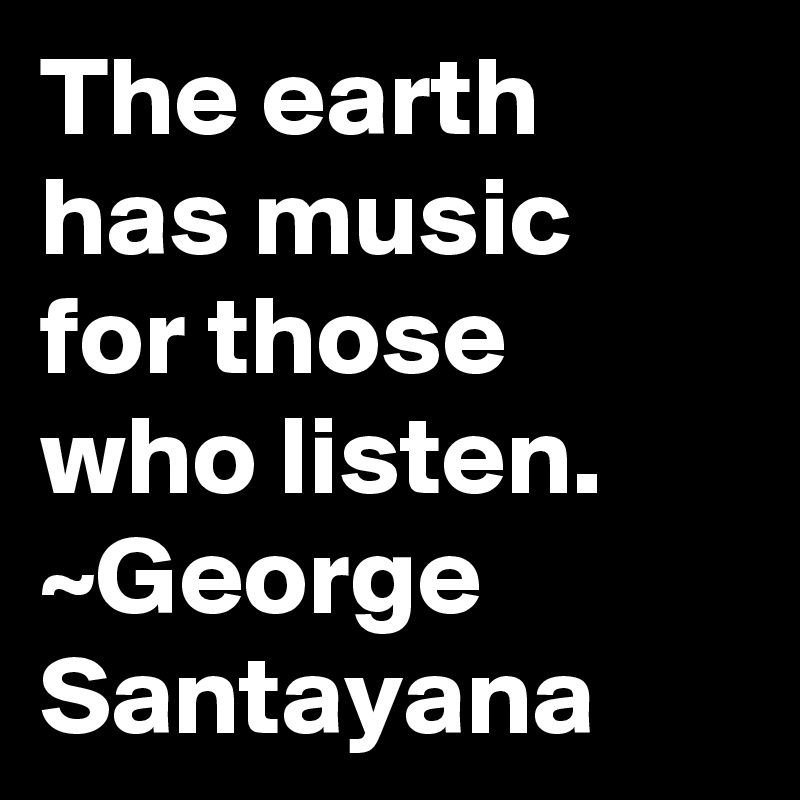 The earth has music for those who listen.
~George Santayana