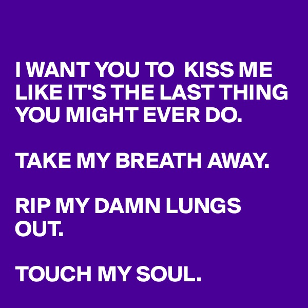 

I WANT YOU TO  KISS ME LIKE IT'S THE LAST THING YOU MIGHT EVER DO.

TAKE MY BREATH AWAY.

RIP MY DAMN LUNGS OUT.

TOUCH MY SOUL.