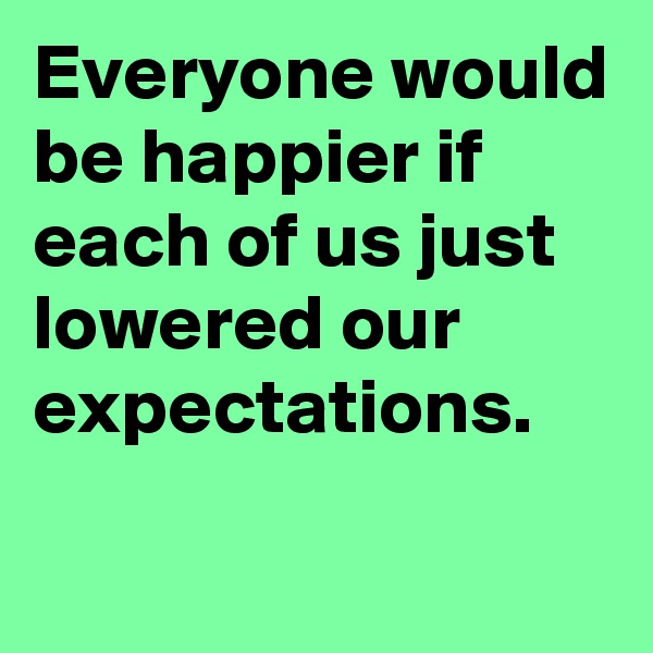 Everyone would be happier if each of us just lowered our expectations. 

