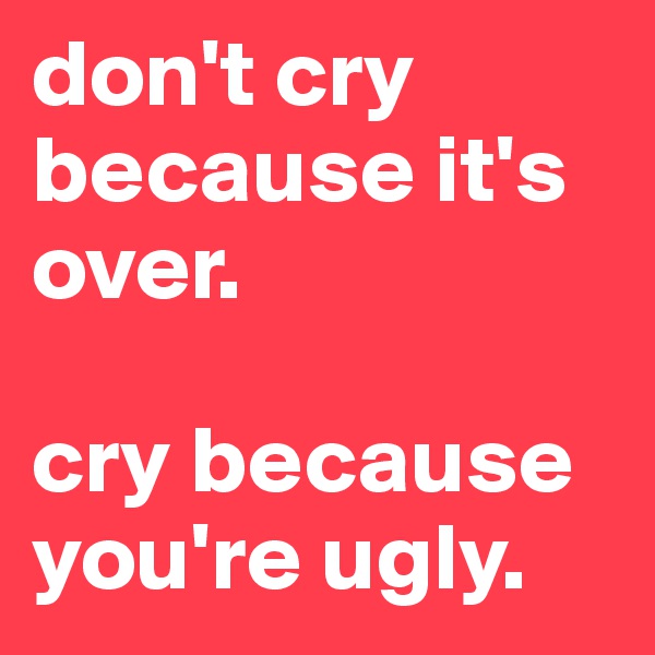 don't cry because it's over. 

cry because you're ugly. 