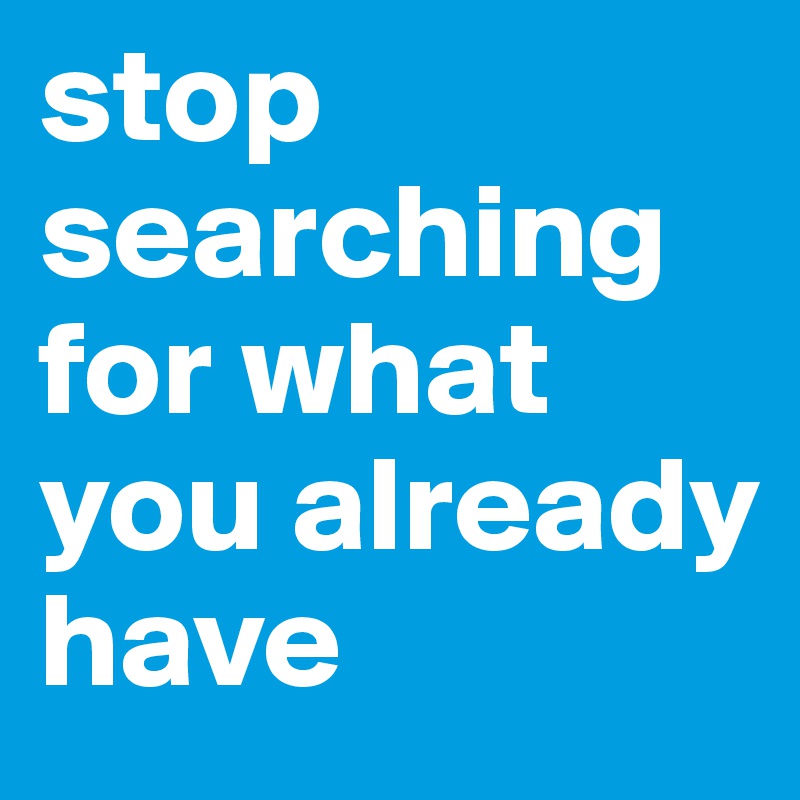 stop searching for what you already have 