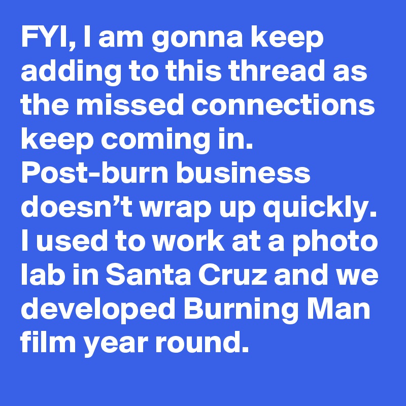 FYI, I am gonna keep adding to this thread as the missed connections keep coming in. Post-burn business doesn’t wrap up quickly. I used to work at a photo lab in Santa Cruz and we developed Burning Man film year round.