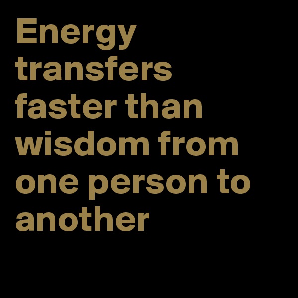 Energy transfers faster than wisdom from one person to another
