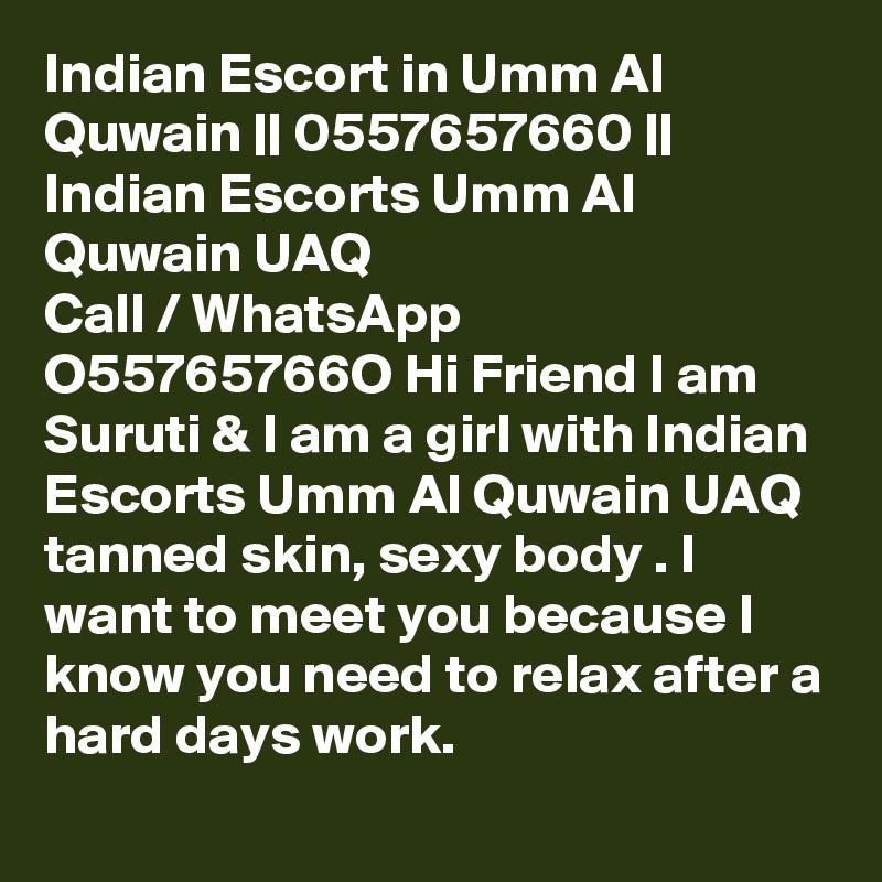 Indian Escort in Umm Al Quwain || 0557657660 || Indian Escorts Umm Al Quwain UAQ 
Call / WhatsApp  O55765766O Hi Friend I am Suruti & I am a girl with Indian Escorts Umm Al Quwain UAQ tanned skin, sexy body . I want to meet you because I know you need to relax after a hard days work.