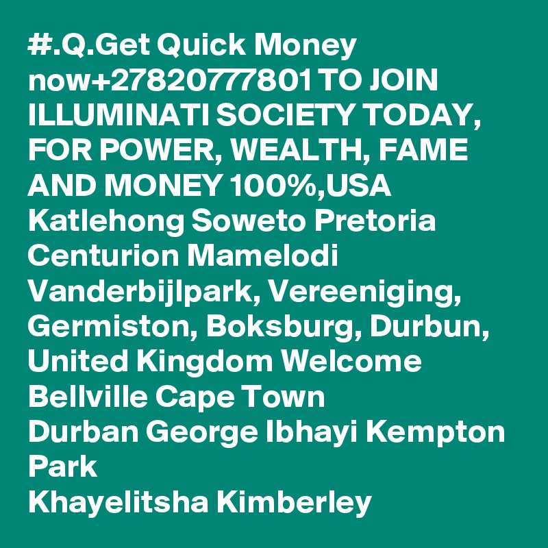 #.Q.Get Quick Money now+27820777801 TO JOIN ILLUMINATI SOCIETY TODAY, FOR POWER, WEALTH, FAME AND MONEY 100%,USA Katlehong Soweto Pretoria Centurion Mamelodi Vanderbijlpark, Vereeniging, Germiston, Boksburg, Durbun, United Kingdom Welcome Bellville Cape Town
Durban George Ibhayi Kempton Park
Khayelitsha Kimberley