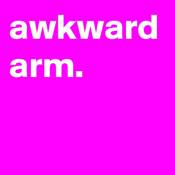 awkward arm.