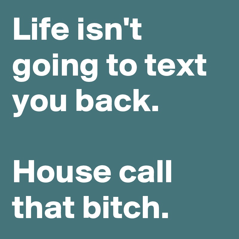 Life isn't going to text you back.

House call that bitch. 