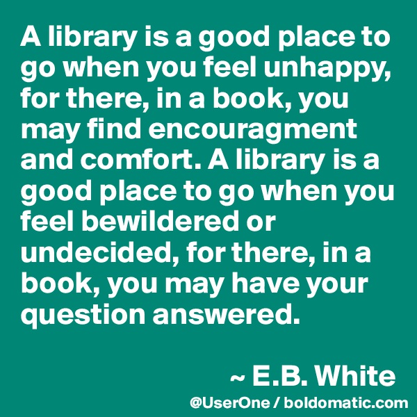 A library is a good place to go when you feel unhappy, for there, in a book, you may find encouragment and comfort. A library is a good place to go when you feel bewildered or undecided, for there, in a book, you may have your question answered.

                                  ~ E.B. White