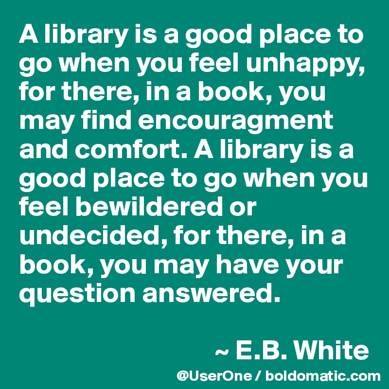 A library is a good place to go when you feel unhappy, for there, in a book, you may find encouragment and comfort. A library is a good place to go when you feel bewildered or undecided, for there, in a book, you may have your question answered.

                                  ~ E.B. White