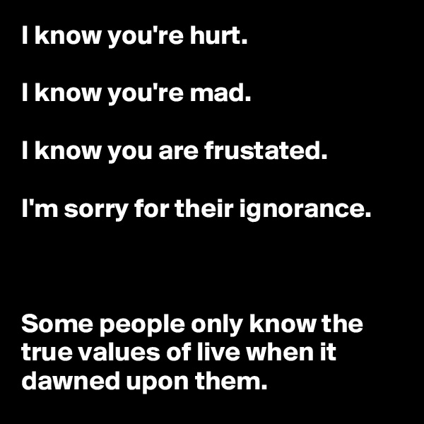 I know you're hurt.

I know you're mad.

I know you are frustated.

I'm sorry for their ignorance.



Some people only know the true values of live when it dawned upon them.