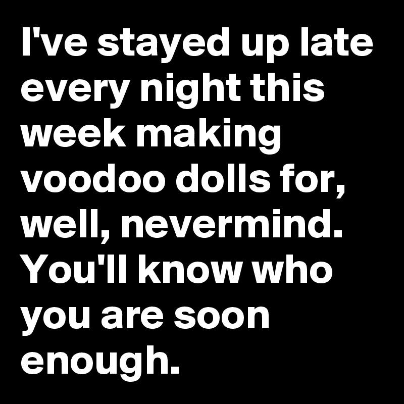 I've stayed up late every night this week making voodoo dolls for, well, nevermind. You'll know who you are soon enough.