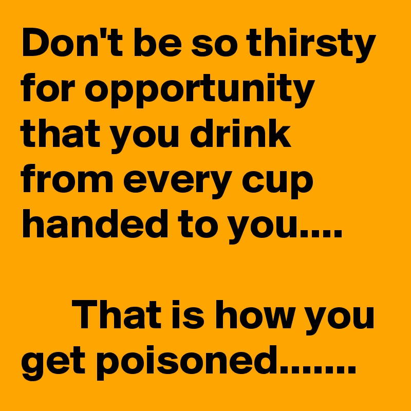 Don't be so thirsty for opportunity that you drink from every cup handed to you....

      That is how you get poisoned.......