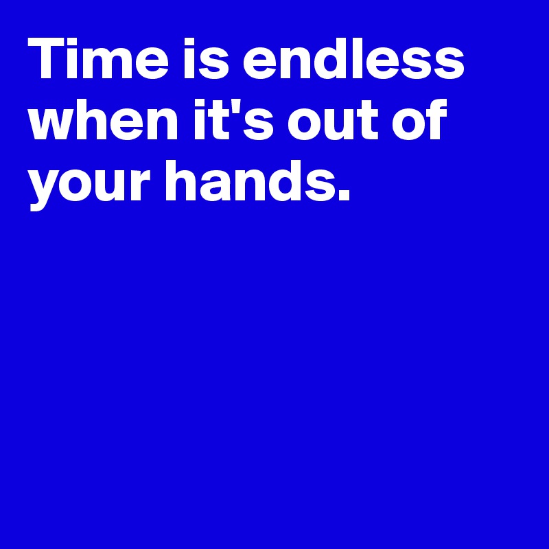 Time is endless when it's out of your hands. 




