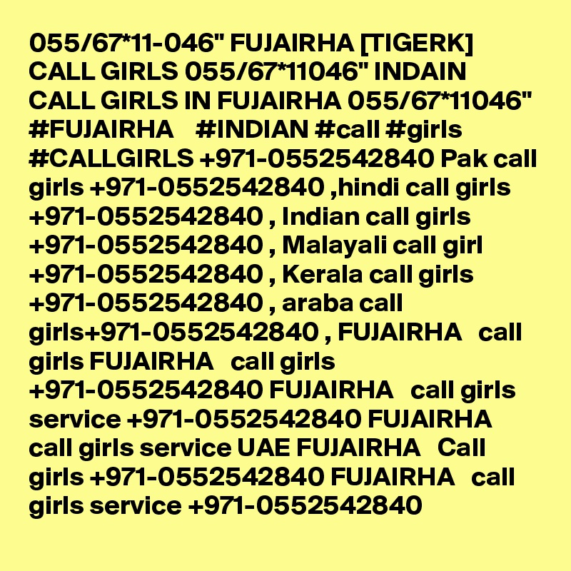 055/67*11-046" FUJAIRHA [TIGERK] CALL GIRLS 055/67*11046" INDAIN CALL GIRLS IN FUJAIRHA 055/67*11046" #FUJAIRHA    #INDIAN #call #girls #CALLGIRLS +971-0552542840 Pak call girls +971-0552542840 ,hindi call girls +971-0552542840 , Indian call girls +971-0552542840 , Malayali call girl +971-0552542840 , Kerala call girls +971-0552542840 , araba call girls+971-0552542840 , FUJAIRHA   call girls FUJAIRHA   call girls +971-0552542840 FUJAIRHA   call girls service +971-0552542840 FUJAIRHA   call girls service UAE FUJAIRHA   Call girls +971-0552542840 FUJAIRHA   call girls service +971-0552542840