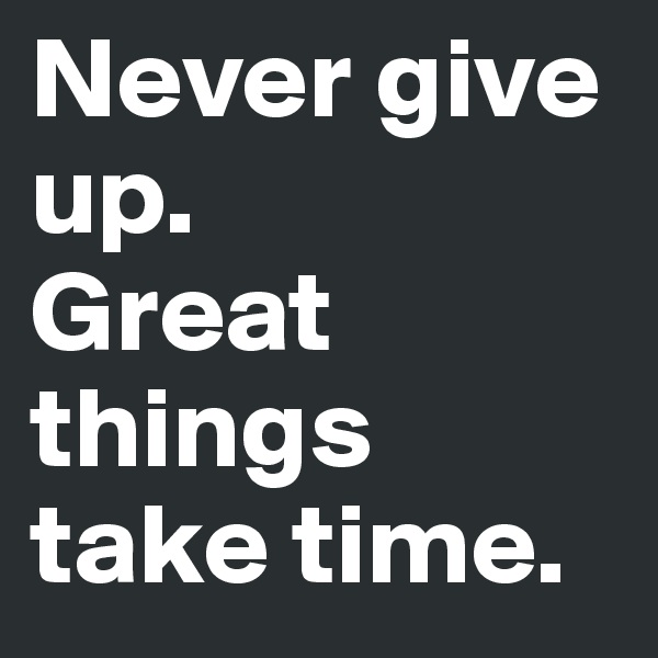 Never give up.
Great things take time.