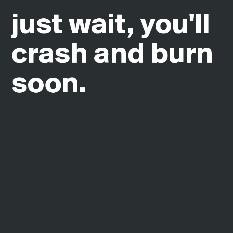 just wait, you'll crash and burn soon.



