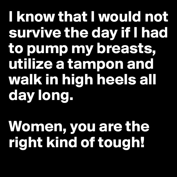 I know that I would not survive the day if I had to pump my breasts, utilize a tampon and walk in high heels all day long.

Women, you are the right kind of tough!