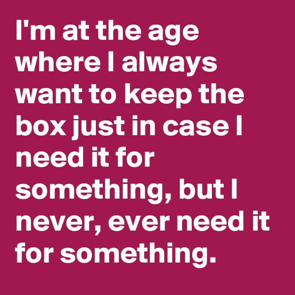 I'm at the age where I always want to keep the box just in case I need it for something, but I never, ever need it for something.