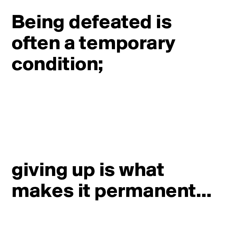 Being defeated is often a temporary condition. Giving up is what