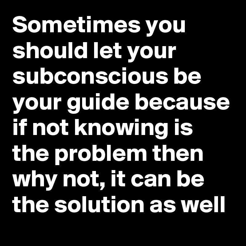 Sometimes you should let your subconscious be your guide because if not knowing is the problem then why not, it can be the solution as well 