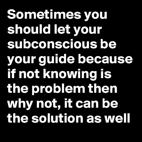 Sometimes you should let your subconscious be your guide because if not knowing is the problem then why not, it can be the solution as well 