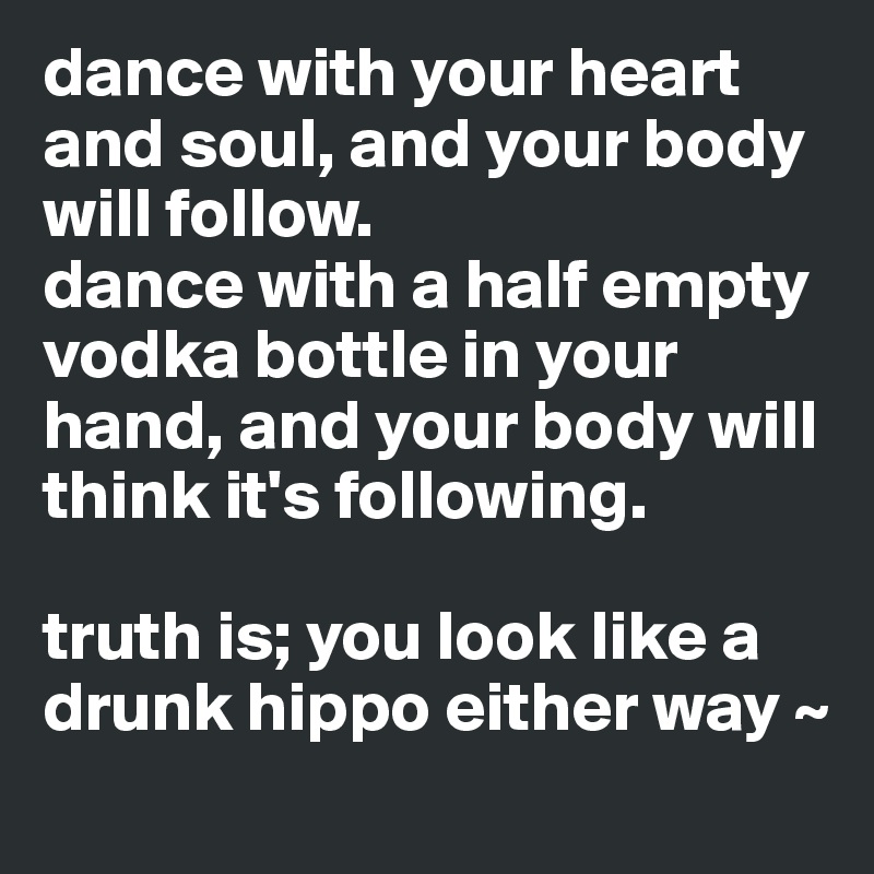 dance with your heart and soul, and your body will follow. 
dance with a half empty vodka bottle in your hand, and your body will think it's following.

truth is; you look like a drunk hippo either way ~