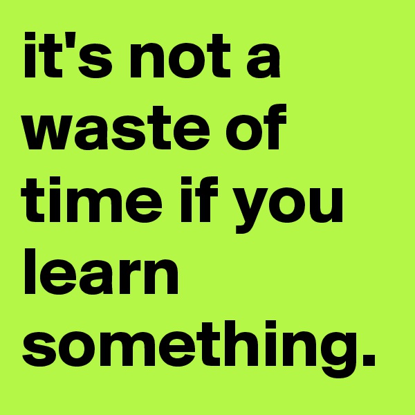 it's not a waste of time if you learn something.