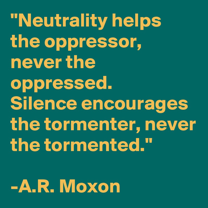 "Neutrality helps the oppressor, never the oppressed. 
Silence encourages the tormenter, never the tormented."

-A.R. Moxon