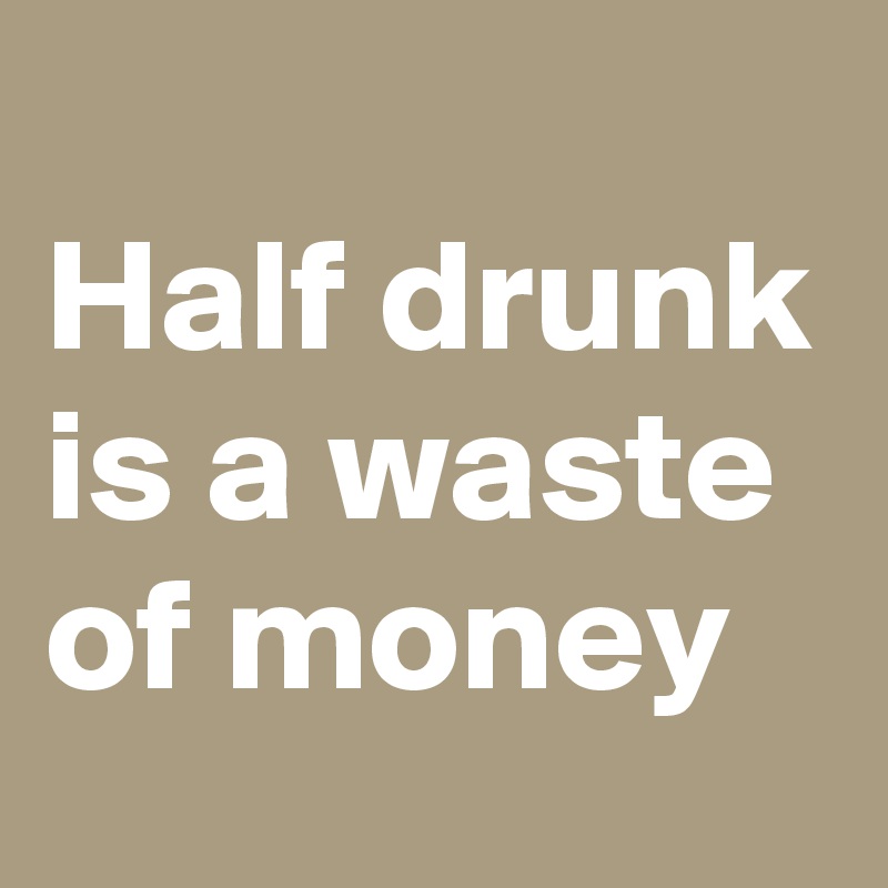 
Half drunk is a waste of money 
