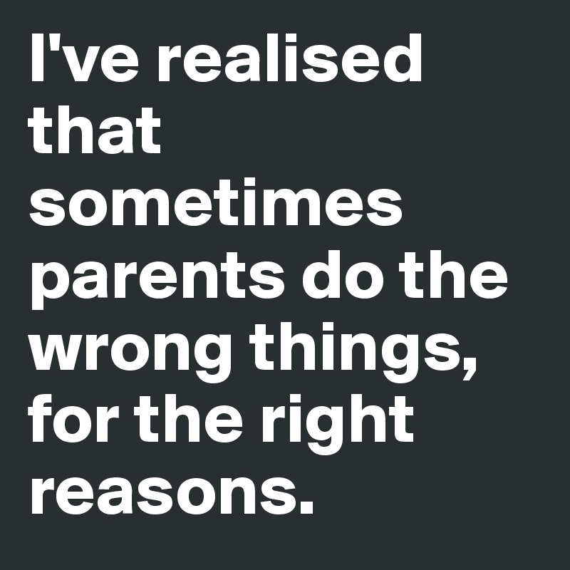 I've realised that sometimes parents do the wrong things, for the right reasons. 