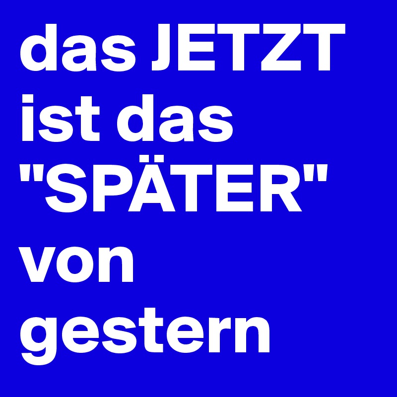 das JETZT ist das         "SPÄTER" von gestern