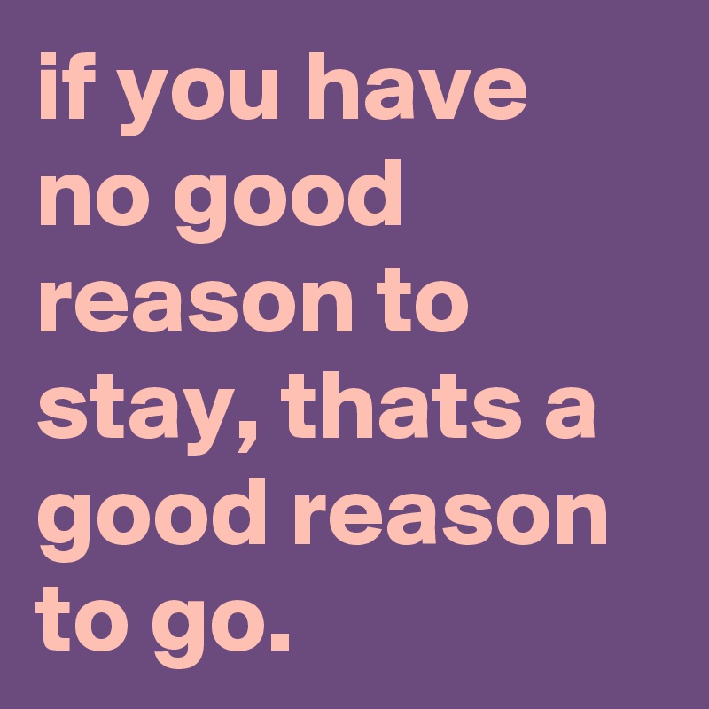 if you have no good reason to stay, thats a good reason to go.