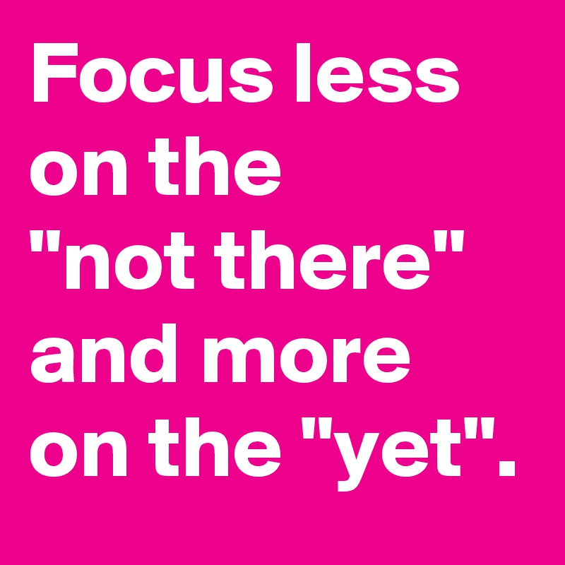 Focus less on the
"not there" and more on the "yet".