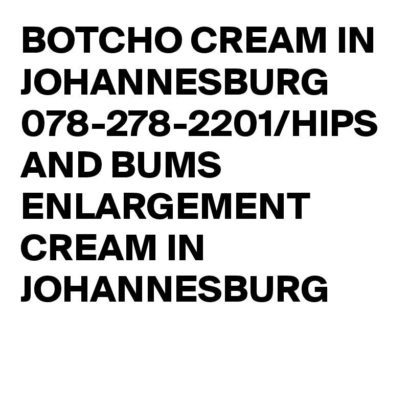 BOTCHO CREAM IN JOHANNESBURG 078-278-2201/HIPS AND BUMS ENLARGEMENT CREAM IN JOHANNESBURG