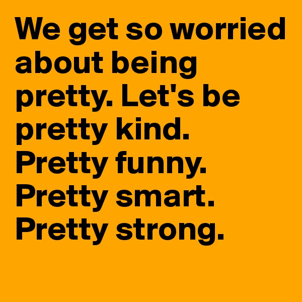 We get so worried about being pretty. Let's be pretty kind. 
Pretty funny. Pretty smart. Pretty strong.