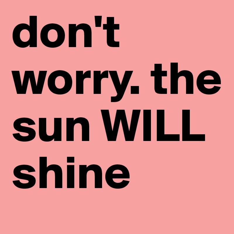 don't worry. the sun WILL shine