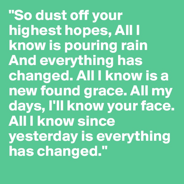 "So dust off your highest hopes, All I know is pouring rain And everything has changed. All I know is a new found grace. All my days, I'll know your face.
All I know since yesterday is everything has changed." 