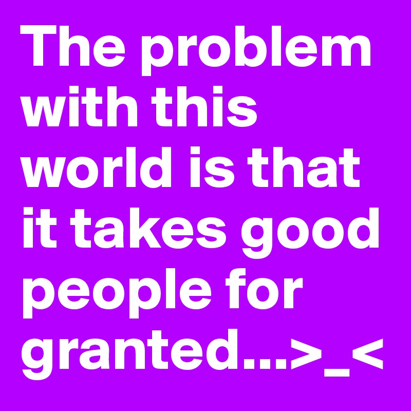 The problem with this world is that it takes good people for granted...>_<