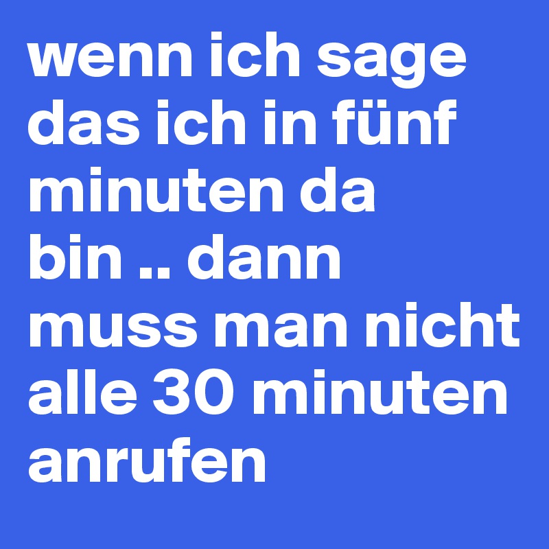 wenn ich sage das ich in fünf minuten da bin .. dann muss man nicht alle 30 minuten anrufen 