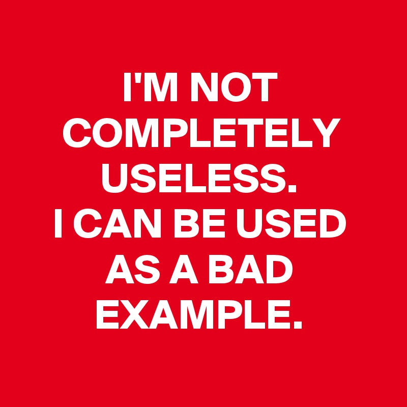 
I'M NOT COMPLETELY USELESS.
I CAN BE USED AS A BAD EXAMPLE.
