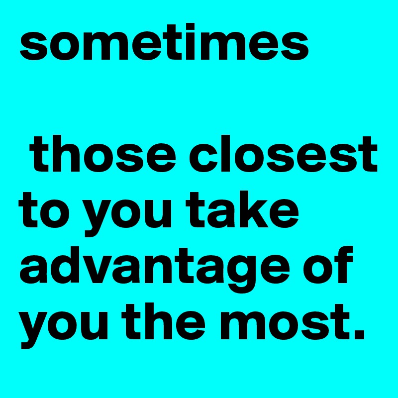 sometimes

 those closest to you take advantage of you the most.