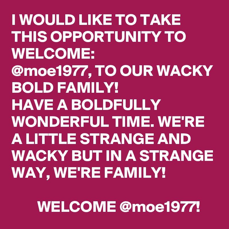 I WOULD LIKE TO TAKE THIS OPPORTUNITY TO WELCOME:
@moe1977, TO OUR WACKY BOLD FAMILY! 
HAVE A BOLDFULLY WONDERFUL TIME. WE'RE A LITTLE STRANGE AND WACKY BUT IN A STRANGE WAY, WE'RE FAMILY! 
       
        WELCOME @moe1977! 