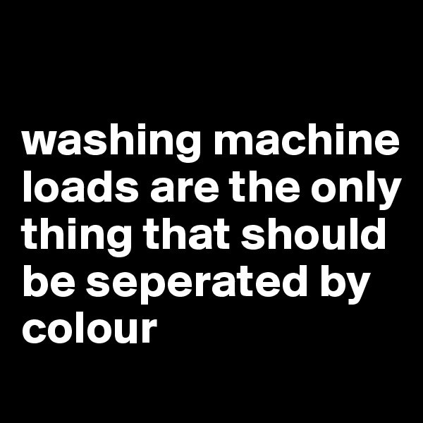 

washing machine loads are the only thing that should be seperated by colour

