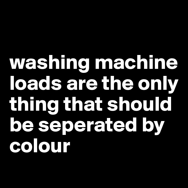 

washing machine loads are the only thing that should be seperated by colour
